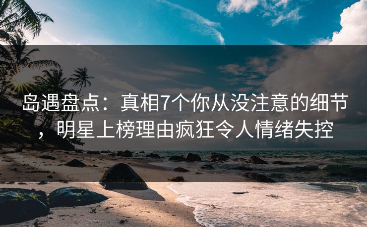 岛遇盘点：真相7个你从没注意的细节，明星上榜理由疯狂令人情绪失控
